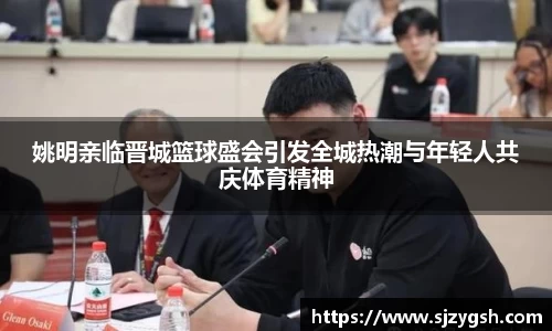 姚明亲临晋城篮球盛会引发全城热潮与年轻人共庆体育精神